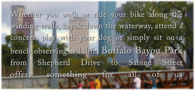 Whether you walk or ride your bike along the winding trails, kayak down the waterway, attend a concert, play with your dog or simply sit on a bench observing wildlife, Buffalo Bayou Park from Shepherd Drive to Sabine Street offers something for all of us.