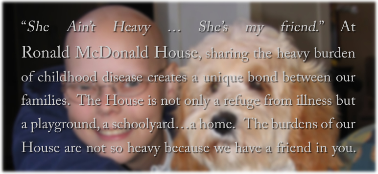 She Ain't Heavy … She's my friend. At Ronald McDonald House, sharing the heavy burden of childhood disease creates a unique bond between our families.  The House is not only a refuge from illness but a playground, a schoolyard…a home. The burdens of our House are not so heavy because we have a friend in you.