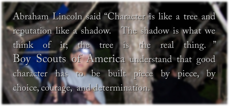 Abraham Lincoln said Character is like a tree and reputation like a shadow. The shadow is what we think of it; the tree is the real thing.  Boy Scouts of America understand that good character has to be built piece by piece, by choice, courage, and determination